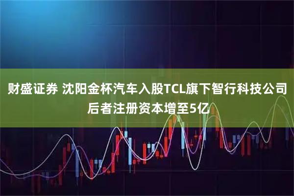 财盛证券 沈阳金杯汽车入股TCL旗下智行科技公司 后者注册资本增至5亿