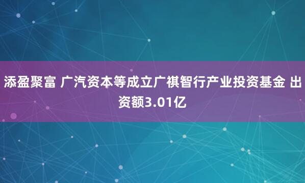 添盈聚富 广汽资本等成立广祺智行产业投资基金 出资额3.01亿