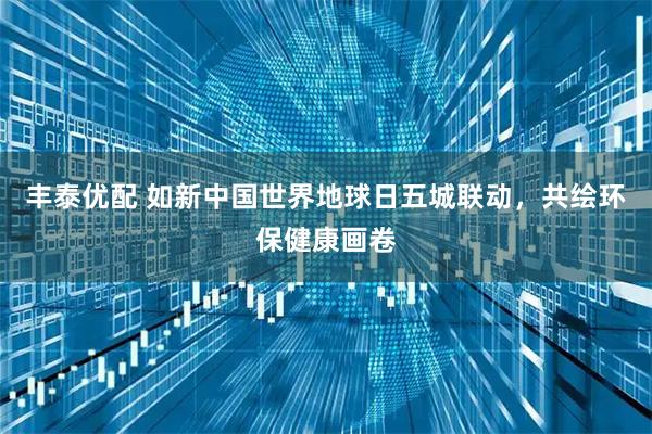 丰泰优配 如新中国世界地球日五城联动，共绘环保健康画卷