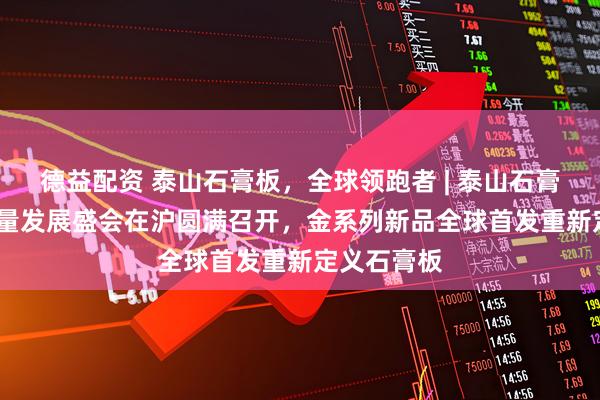 德益配资 泰山石膏板，全球领跑者 | 泰山石膏2025高质量发展盛会在沪圆满召开，金系列新品全球首发重新定义石膏板