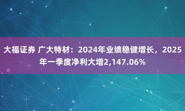 大福证券 广大特材：2024年业绩稳健增长，2025年一季度净利大增2,147.06%