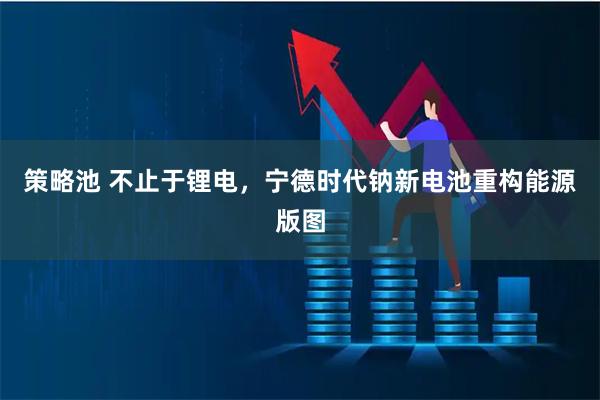 策略池 不止于锂电，宁德时代钠新电池重构能源版图