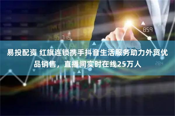 易投配资 红旗连锁携手抖音生活服务助力外贸优品销售，直播间实时在线25万人