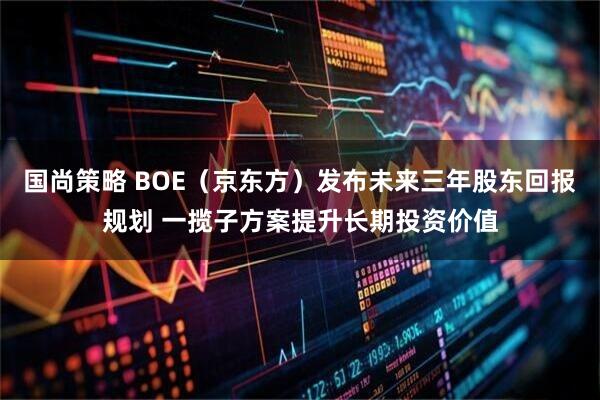 国尚策略 BOE（京东方）发布未来三年股东回报规划 一揽子方案提升长期投资价值