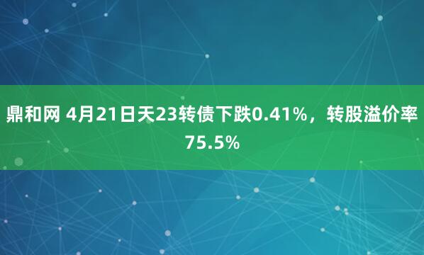 鼎和网 4月21日天23转债下跌0.41%，转股溢价率75.5%