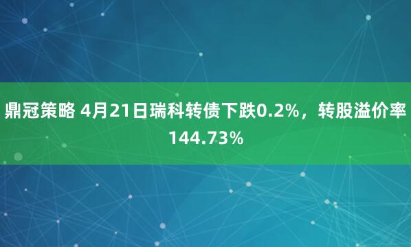 鼎冠策略 4月21日瑞科转债下跌0.2%，转股溢价率144.73%