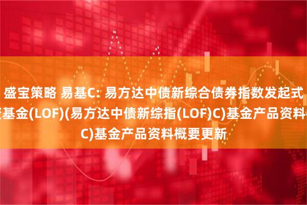 盛宝策略 易基C: 易方达中债新综合债券指数发起式证券投资基金(LOF)(易方达中债新综指(LOF)C)基金产品资料概要更新