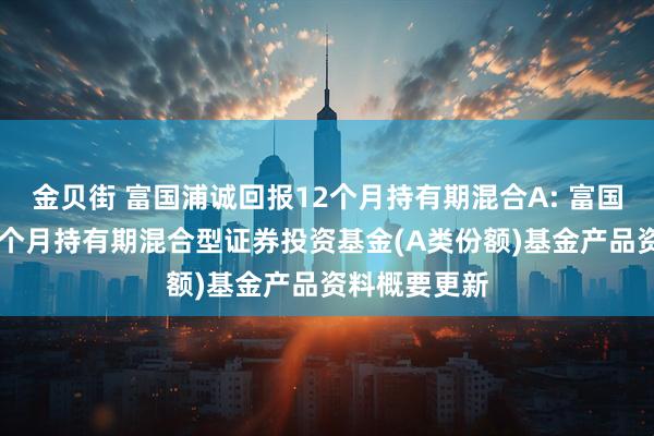 金贝街 富国浦诚回报12个月持有期混合A: 富国浦诚回报12个月持有期混合型证券投资基金(A类份额)基金产品资料概要更新