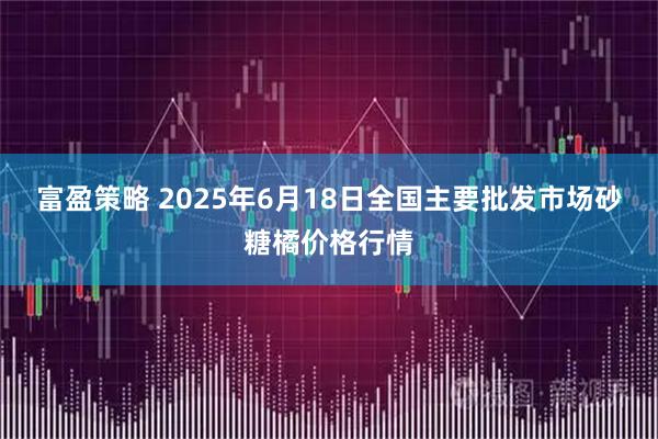 富盈策略 2025年6月18日全国主要批发市场砂糖橘价格行情