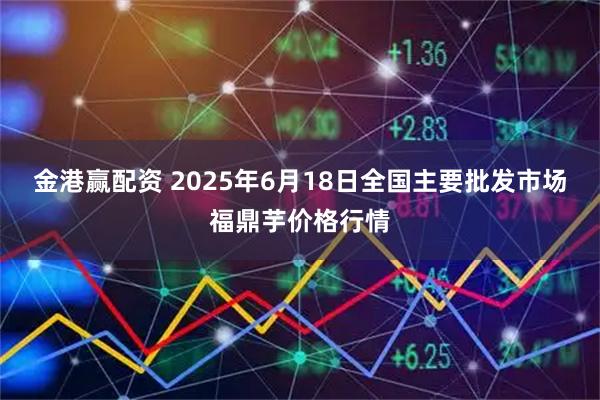 金港赢配资 2025年6月18日全国主要批发市场福鼎芋价格行情