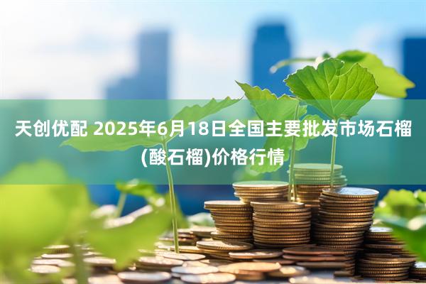 天创优配 2025年6月18日全国主要批发市场石榴(酸石榴)价格行情