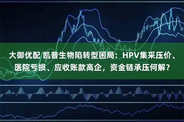 大御优配 凯普生物陷转型困局：HPV集采压价、医院亏损、应收账款高企，资金链承压何解？