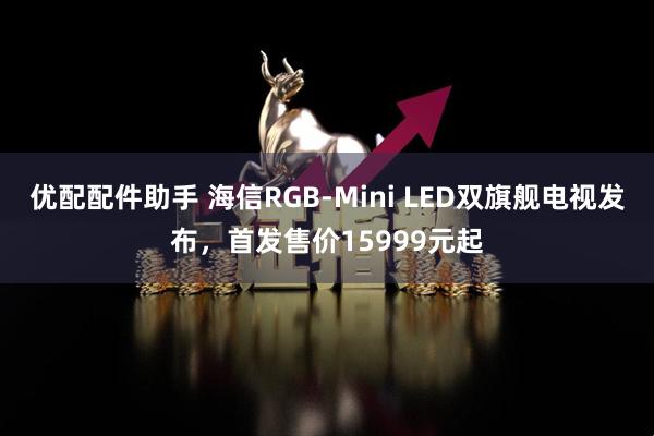 优配配件助手 海信RGB-Mini LED双旗舰电视发布，首发售价15999元起