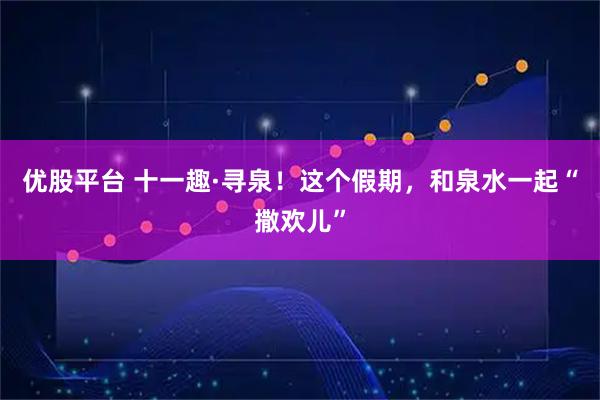 优股平台 十一趣·寻泉！这个假期，和泉水一起“撒欢儿”