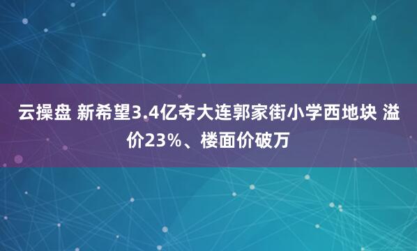 云操盘 新希望3.4亿夺大连郭家街小学西地块 溢价23%、楼面价破万