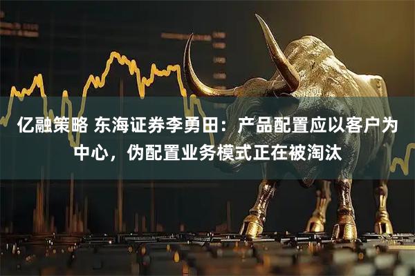 亿融策略 东海证券李勇田：产品配置应以客户为中心，伪配置业务模式正在被淘汰