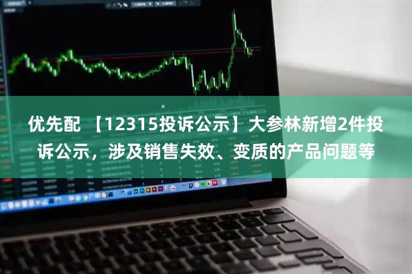 优先配 【12315投诉公示】大参林新增2件投诉公示，涉及销售失效、变质的产品问题等
