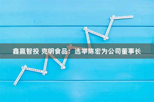 鑫赢智投 克明食品：选举陈宏为公司董事长