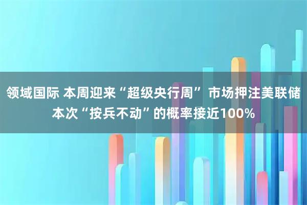 领域国际 本周迎来“超级央行周” 市场押注美联储本次“按兵不动”的概率接近100%