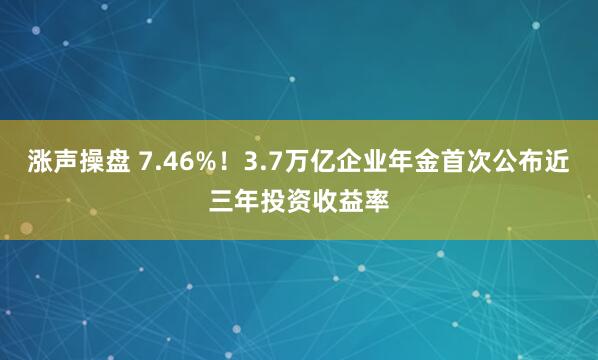 涨声操盘 7.46%！3.7万亿企业年金首次公布近三年投资收益率
