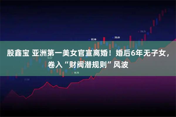 股鑫宝 亚洲第一美女官宣离婚！婚后6年无子女，卷入“财阀潜规则”风波