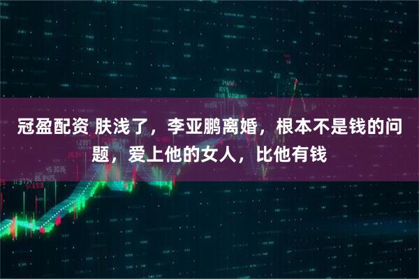 冠盈配资 肤浅了，李亚鹏离婚，根本不是钱的问题，爱上他的女人，比他有钱