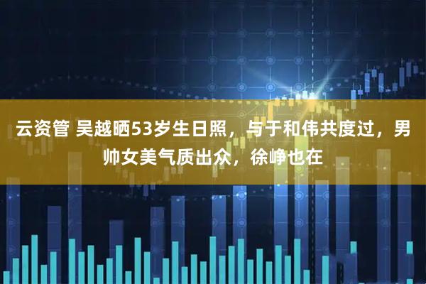 云资管 吴越晒53岁生日照，与于和伟共度过，男帅女美气质出众，徐峥也在