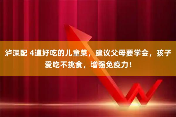 泸深配 4道好吃的儿童菜，建议父母要学会，孩子爱吃不挑食，增强免疫力！