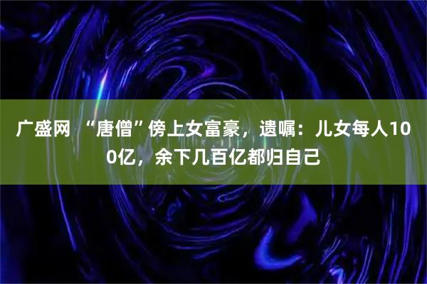 广盛网  “唐僧”傍上女富豪，遗嘱：儿女每人100亿，余下几百亿都归自己