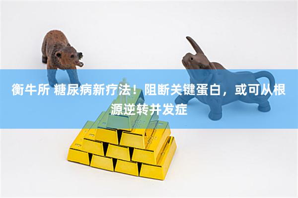 衡牛所 糖尿病新疗法！阻断关键蛋白，或可从根源逆转并发症
