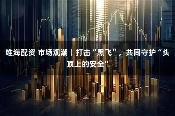 维海配资 市场观潮｜打击“黑飞”，共同守护“头顶上的安全”