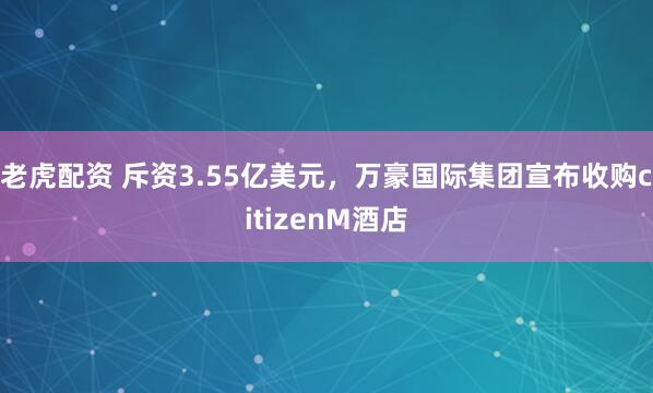 老虎配资 斥资3.55亿美元，万豪国际集团宣布收购citizenM酒店