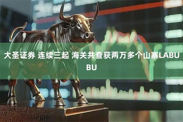 大圣证券 连续三起 海关共查获两万多个山寨LABUBU