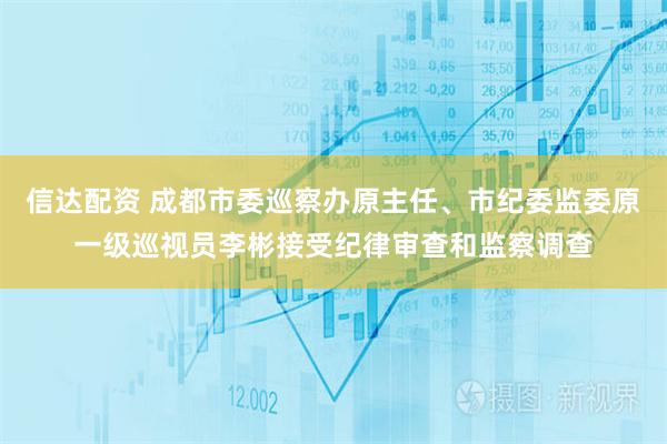 信达配资 成都市委巡察办原主任、市纪委监委原一级巡视员李彬接受纪律审查和监察调查