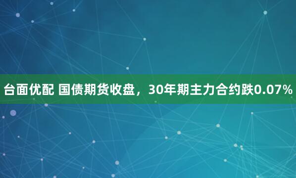 台面优配 国债期货收盘，30年期主力合约跌0.07%