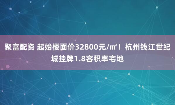 聚富配资 起始楼面价32800元/㎡！杭州钱江世纪城挂牌1.8容积率宅地