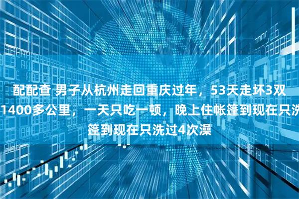 配配查 男子从杭州走回重庆过年，53天走坏3双鞋，走了1400多公里，一天只吃一顿，晚上住帐篷到现在只洗过4次澡