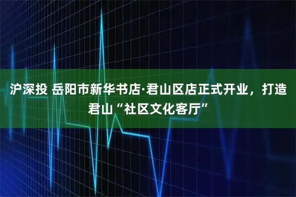 沪深投 岳阳市新华书店·君山区店正式开业，打造君山“社区文化客厅”