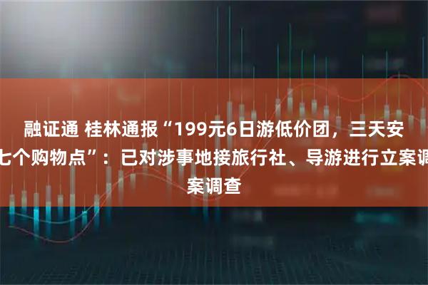 融证通 桂林通报“199元6日游低价团，三天安排七个购物点”：已对涉事地接旅行社、导游进行立案调查