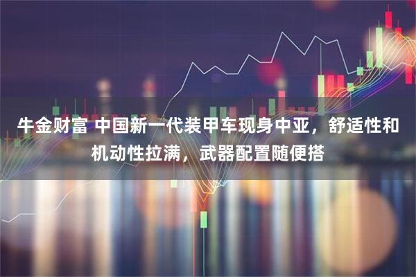 牛金财富 中国新一代装甲车现身中亚，舒适性和机动性拉满，武器配置随便搭
