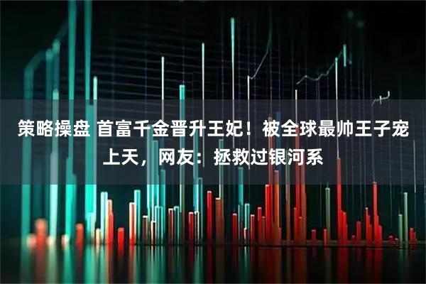 策略操盘 首富千金晋升王妃！被全球最帅王子宠上天，网友：拯救过银河系