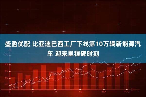 盛盈优配 比亚迪巴西工厂下线第10万辆新能源汽车 迎来里程碑时刻