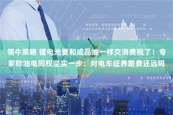 领牛策略 锂电池要和成品油一样交消费税了!专家称油电同权坚实一步:对电车征养路费还远吗