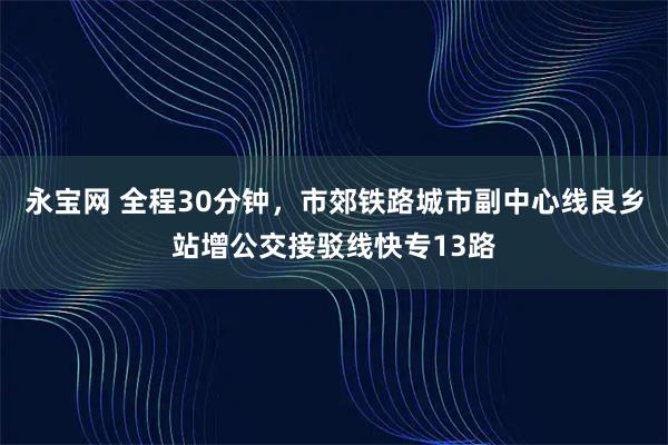永宝网 全程30分钟，市郊铁路城市副中心线良乡站增公交接驳线快专13路