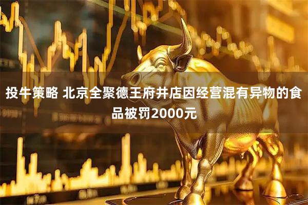 投牛策略 北京全聚德王府井店因经营混有异物的食品被罚2000元