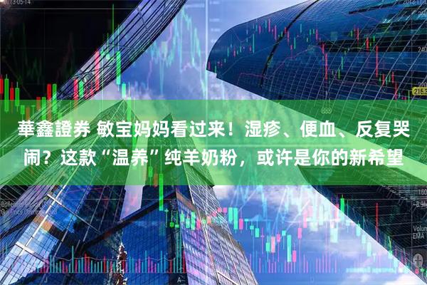 華鑫證券 敏宝妈妈看过来！湿疹、便血、反复哭闹？这款“温养”纯羊奶粉，或许是你的新希望
