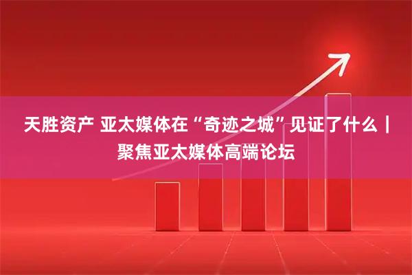 天胜资产 亚太媒体在“奇迹之城”见证了什么｜聚焦亚太媒体高端论坛